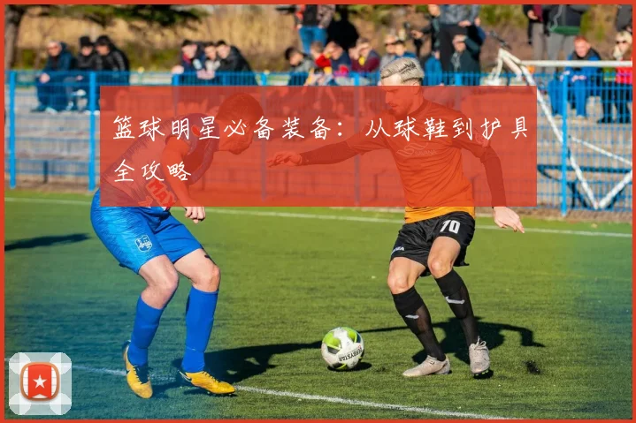 篮球明星必备装备：从球鞋到护具全攻略