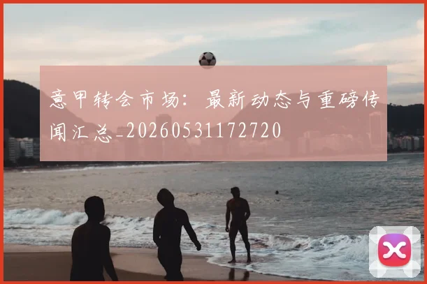 意甲转会市场：最新动态与重磅传闻汇总_20260531172720