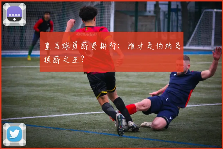 皇马球员薪资排行：谁才是伯纳乌顶薪之王？