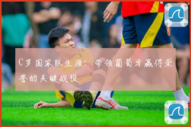 C罗国家队生涯：带领葡萄牙赢得荣誉的关键战役