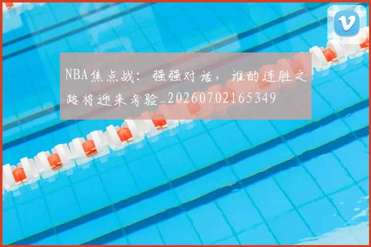 NBA焦点战：强强对话，谁的连胜之路将迎来考验_20260702165349