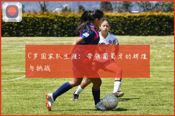 C罗国家队生涯：带领葡萄牙的辉煌与挑战
