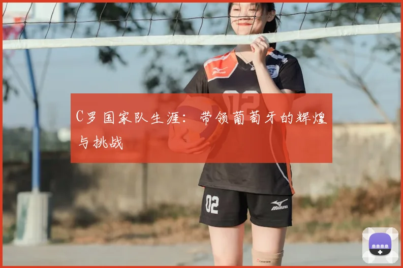 C罗国家队生涯：带领葡萄牙的辉煌与挑战