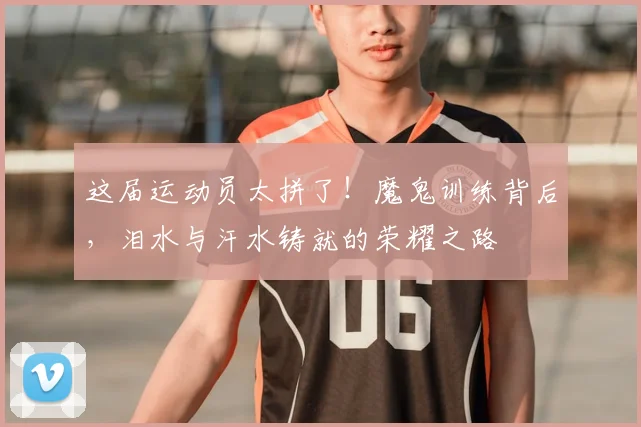 这届运动员太拼了！魔鬼训练背后，泪水与汗水铸就的荣耀之路